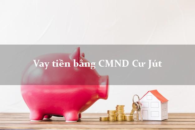 Kinh nghiệm Vay tiền bằng CMND Cư Jút Đắk Nông thủ tục đơn giản