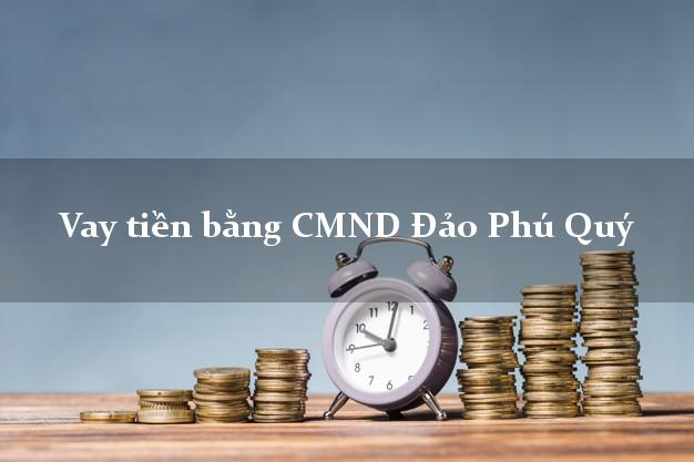 Bí quyết Vay tiền bằng CMND Đảo Phú Quý Bình Thuận nhận tiền ngay