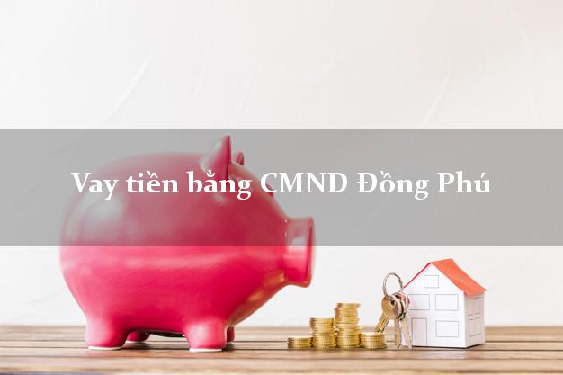 Kinh nghiệm Vay tiền bằng CMND Đồng Phú Bình Phước uy tín nhất