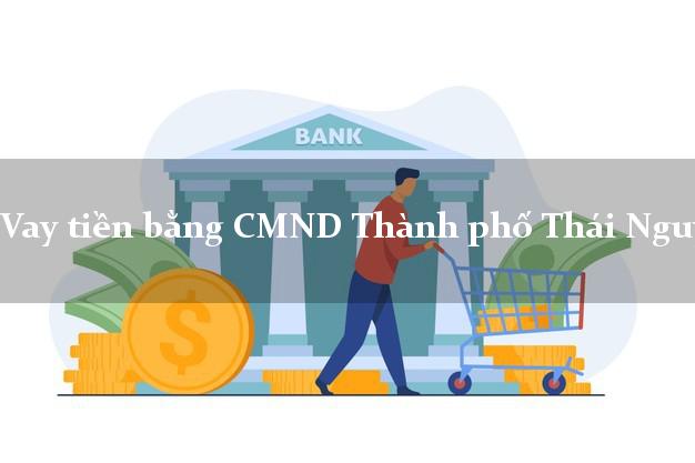 Bí quyết Vay tiền bằng CMND Thành phố Thái Nguyên có ngay 30 triệu
